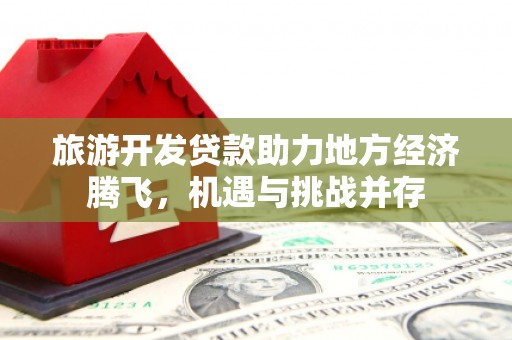 随州旅游开发贷款助力地方经济腾飞，机遇与挑战并存
