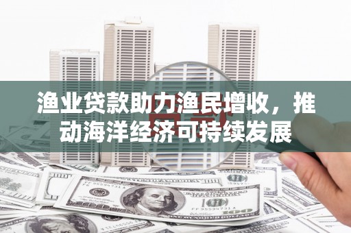 随州渔业贷款助力渔民增收，推动海洋经济可持续发展