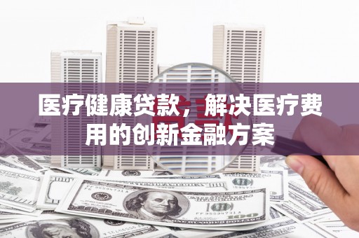 随州医疗健康贷款，解决医疗费用的创新金融方案